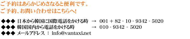 ご予約はあらかじめさなると便利です。
ご予約、お問い合わせはこちらへ！
日本から韓国に国際電話をかける時 → 001 ＋ 81 - 10 - 9342 - 5020
韓国国内から電話をかける時 → 010 - 9342 – 5020
メールアドレス　：　info@vantaxi.net