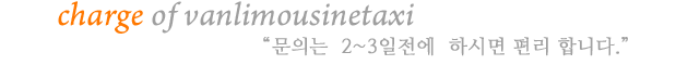 charge of vanlimousinetaxi 예약은  2~3일전에  하시면 편리 합니다.